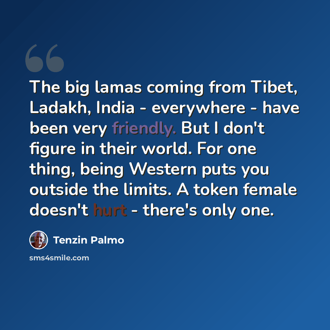 “The big lamas coming from Tibet, Ladakh, India - everywhere - have been very friendly. But I don't figure in their world. For one thing, being Western puts you outside the limits. A token female doesn't hurt - there's only one.” quote by Tenzin Palmo