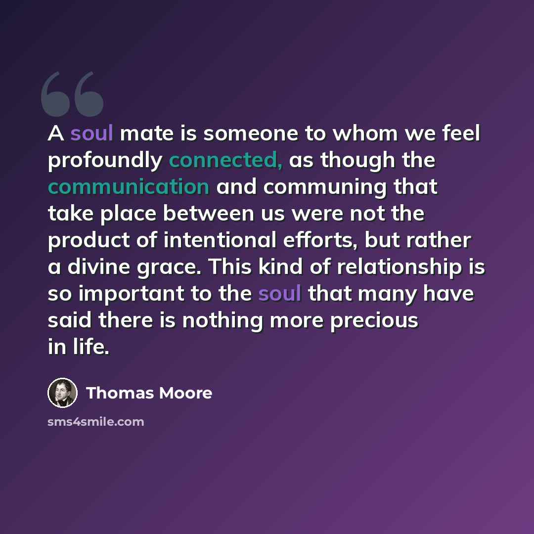 “A soul mate is someone to whom we feel profoundly connected, as though the communication and communing that take place between us were not the product of intentional efforts, but rather a divine grace. This kind of relationship is so important to the soul that many have said there is nothing more…” quote by Thomas Moore