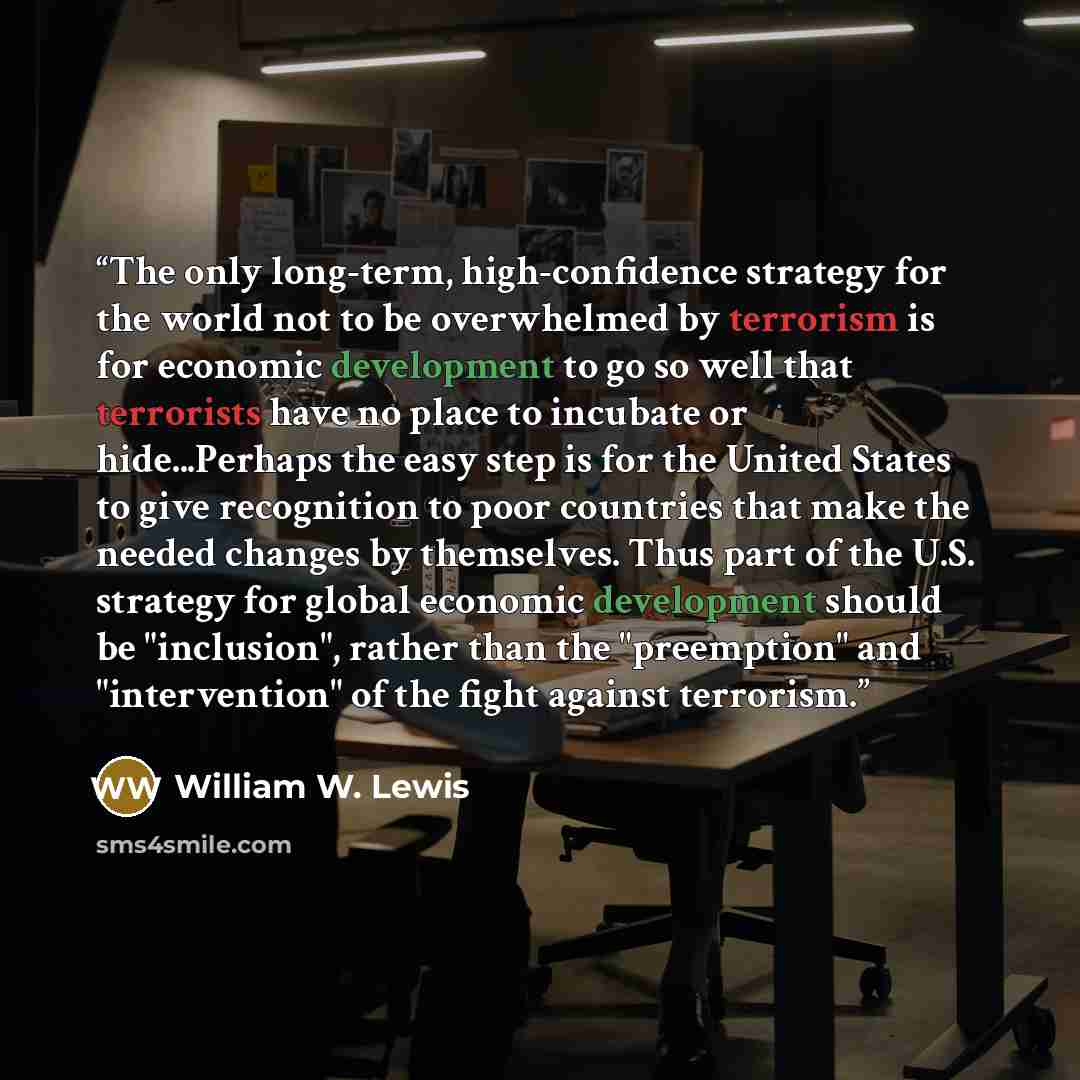 “The only long-term, high-confidence strategy for the world not to be overwhelmed by terrorism is for economic development to go so well that terrorists have no place to incubate or hide...Perhaps the easy step is for the United States to give recognition to poor countries that make the needed…” quote by William W. Lewis