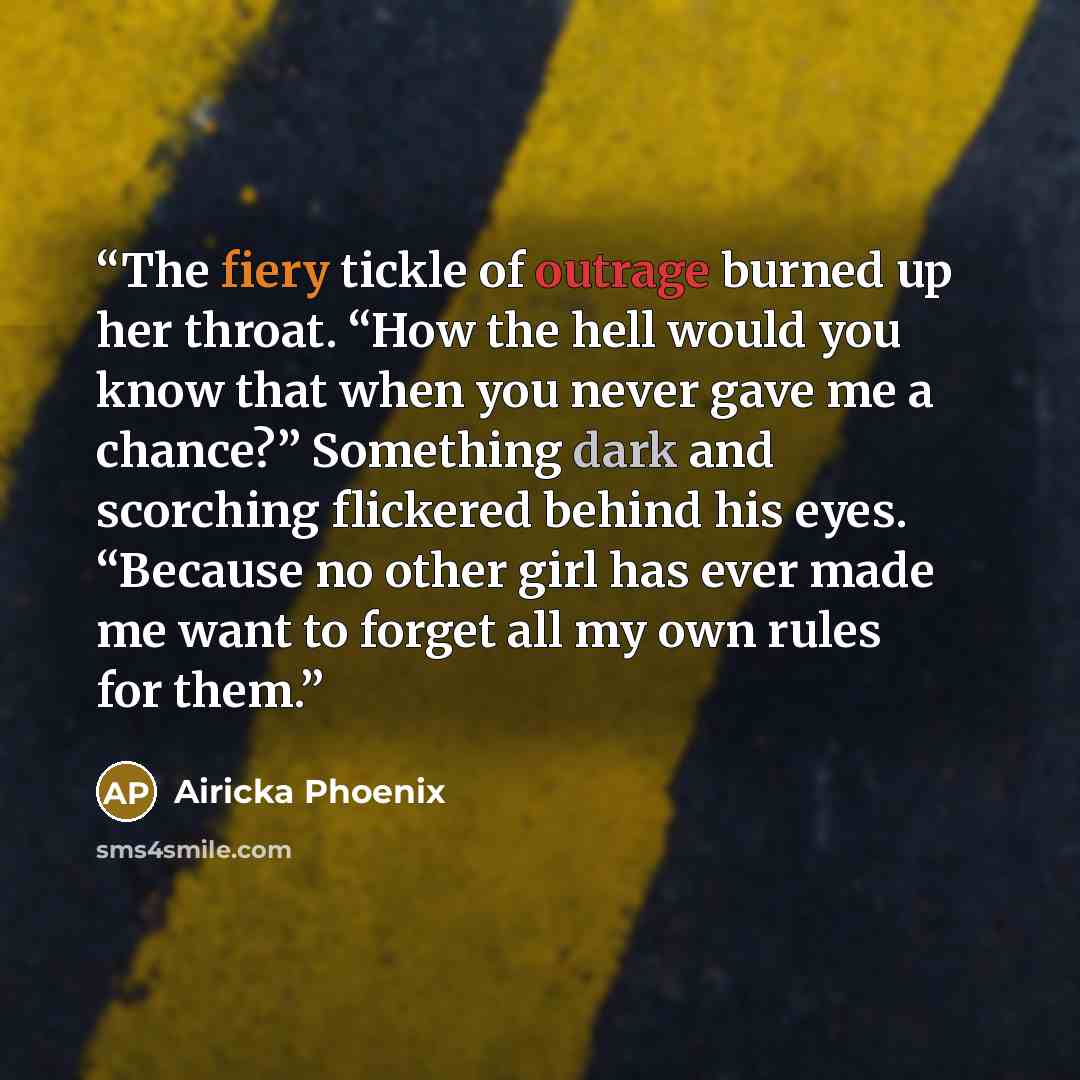 “The fiery tickle of outrage burned up her throat. “How the hell would you know that when you never gave me a chance?” Something dark and scorching flickered behind his eyes. “Because no other girl has ever made me want to forget all my own rules for them.” quote by Airicka Phoenix