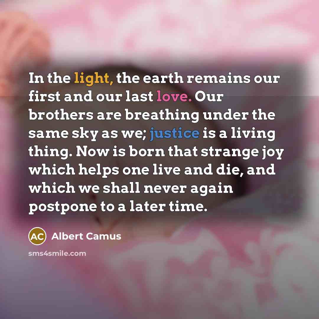 “In the light, the earth remains our first and our last love. Our brothers are breathing under the same sky as we; justice is a living thing. Now is born that strange joy which helps one live and die, and which we shall never again postpone to a later time.” quote by Albert Camus