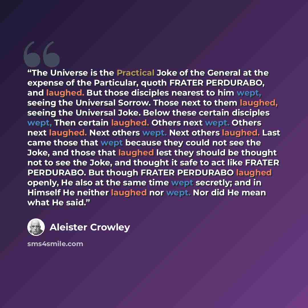 “The Universe is the Practical Joke of the General at the expense of the Particular, quoth FRATER PERDURABO, and laughed. But those disciples nearest to him wept, seeing the Universal Sorrow. Those next to them laughed, seeing the Universal Joke. Below these certain disciples wept, Then certain…” quote by Aleister Crowley
