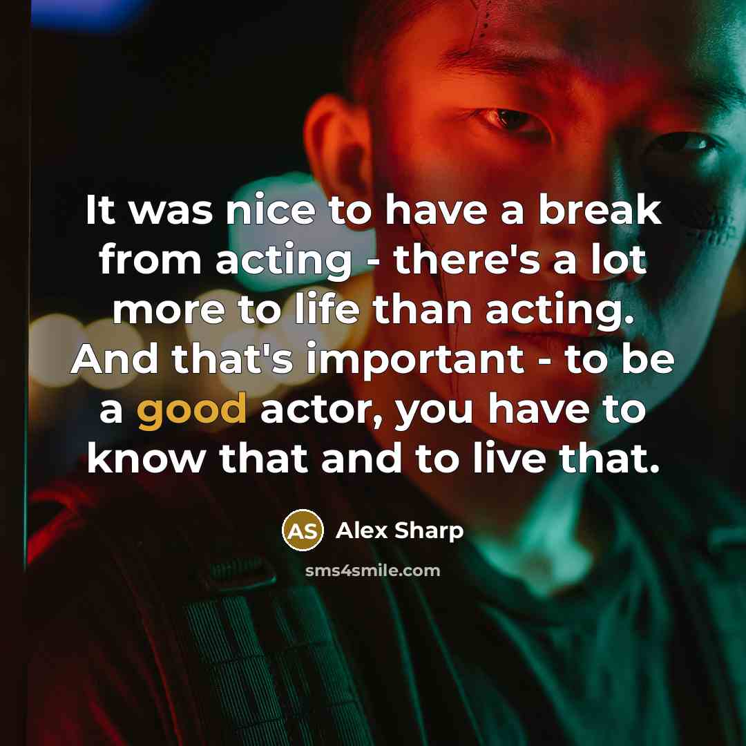 “It was nice to have a break from acting - there's a lot more to life than acting. And that's important - to be a good actor, you have to know that and to live that.” quote by Alex Sharp