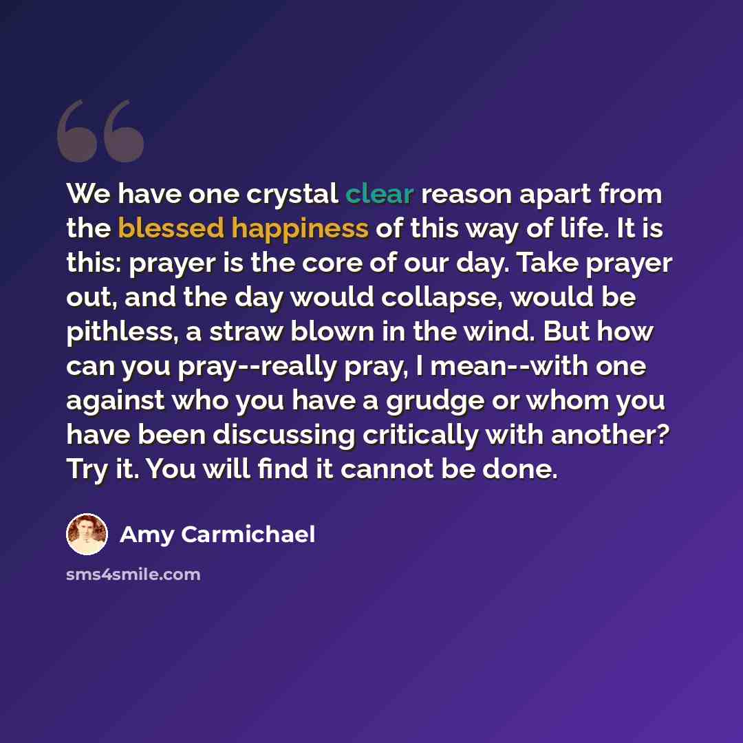 “We have one crystal clear reason apart from the blessed happiness of this way of life. It is this: prayer is the core of our day. Take prayer out, and the day would collapse, would be pithless, a straw blown in the wind. But how can you pray--really pray, I mean--with one against who you have a…” quote by Amy Carmichael