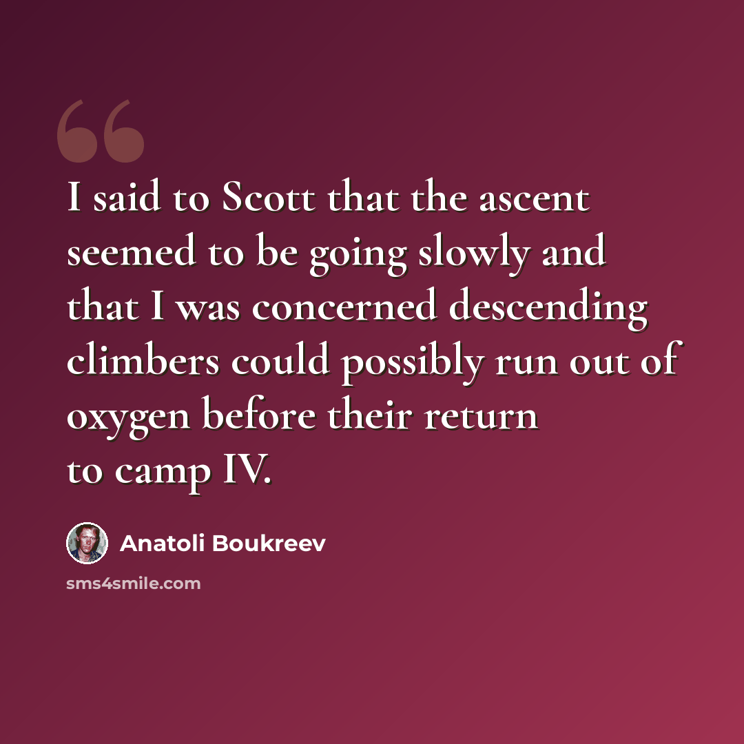 “I said to Scott that the ascent seemed to be going slowly and that I was concerned descending climbers could possibly run out of oxygen before their return to camp IV.” quote by Anatoli Boukreev