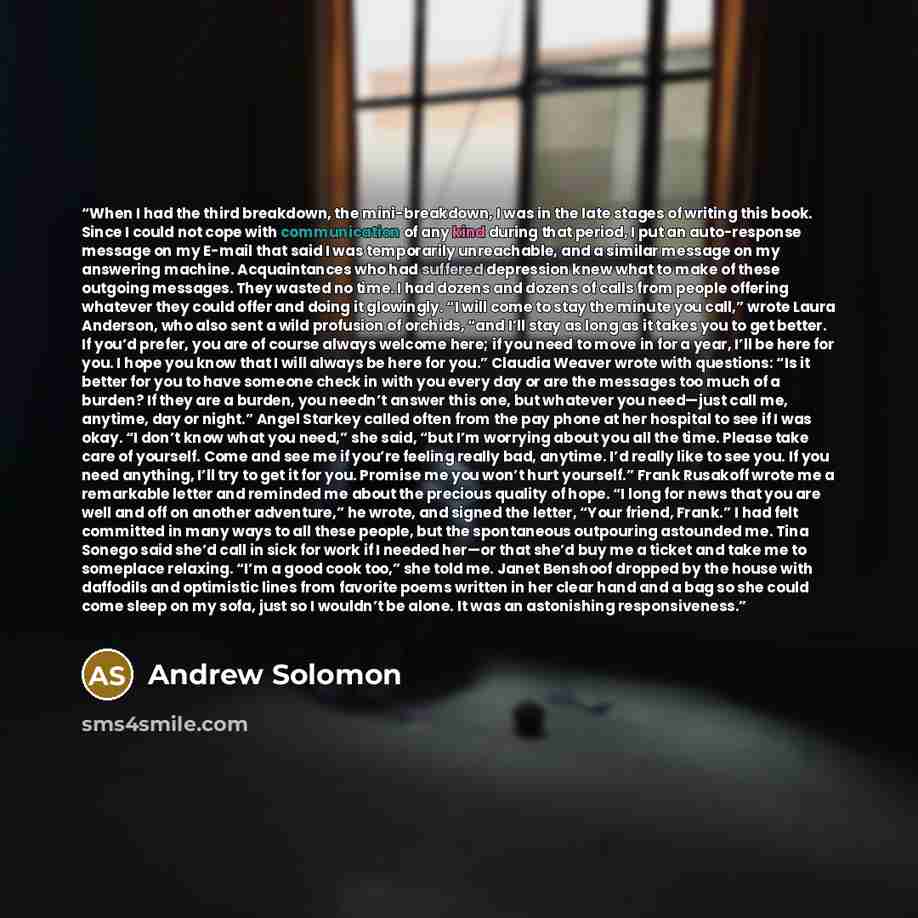 “When I had the third breakdown, the mini-breakdown, I was in the late stages of writing this book. Since I could not cope with communication of any kind during that period, I put an auto-response message on my E-mail that said I was temporarily unreachable, and a similar message on my answering…” quote by Andrew Solomon