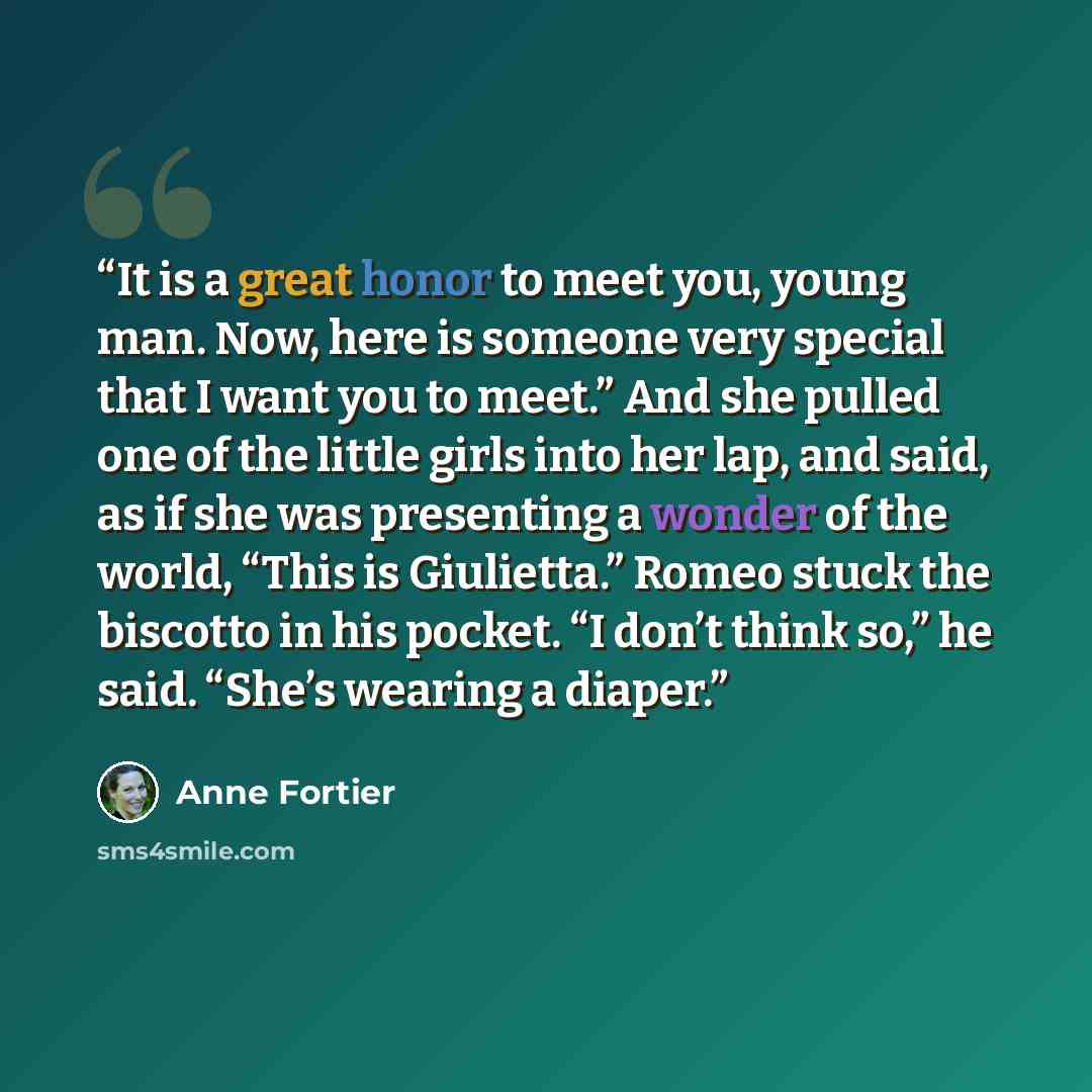 “It is a great honor to meet you, young man. Now, here is someone very special that I want you to meet.” And she pulled one of the little girls into her lap, and said, as if she was presenting a wonder of the world, “This is Giulietta.” Romeo stuck the biscotto in his pocket. “I don’t think so,” he…” quote by Anne Fortier