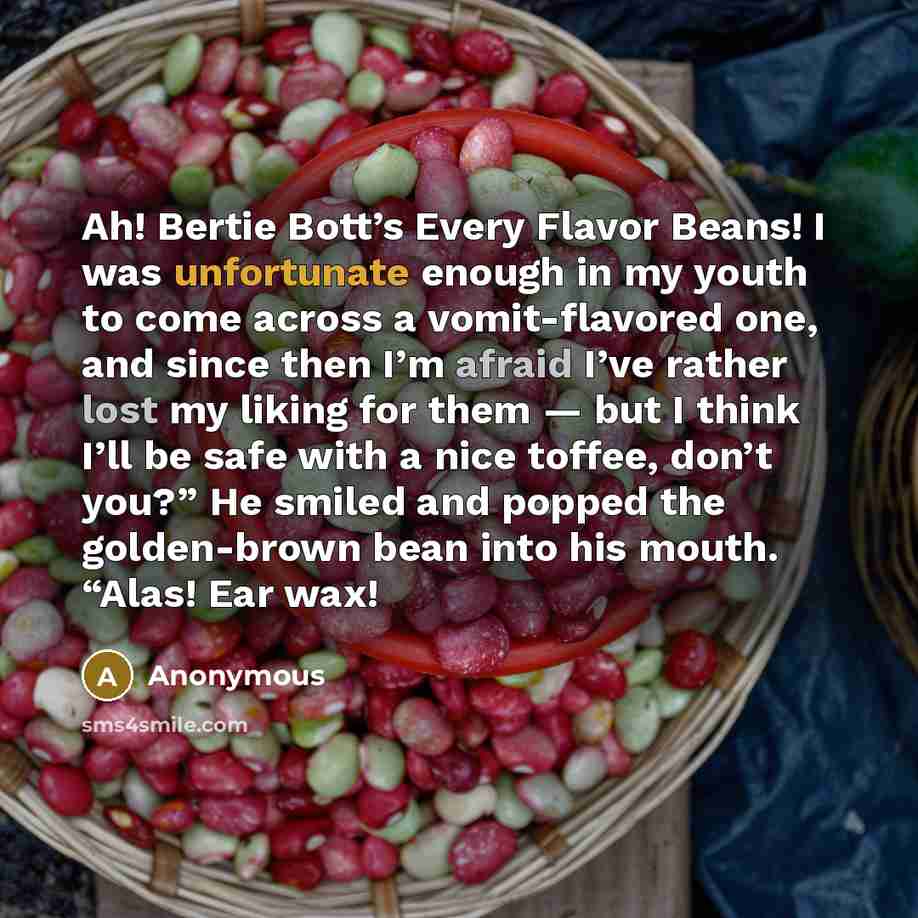 “Ah! Bertie Bott’s Every Flavor Beans! I was unfortunate enough in my youth to come across a vomit-flavored one, and since then I’m afraid I’ve rather lost my liking for them — but I think I’ll be safe with a nice toffee, don’t you?” He smiled and popped the golden-brown bean into his mouth. “Alas!…” quote by Anonymous