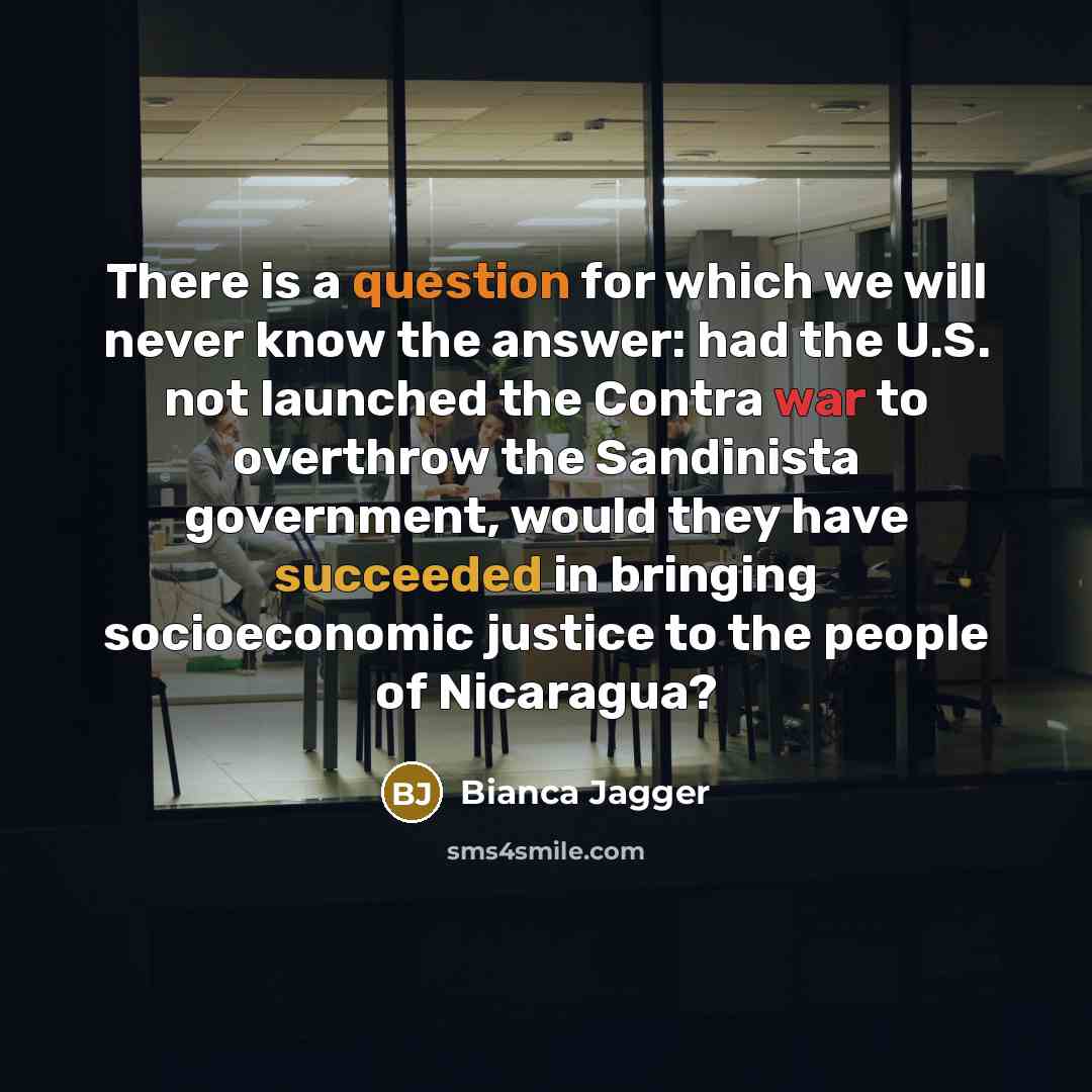 “There is a question for which we will never know the answer: had the U.S. not launched the Contra war to overthrow the Sandinista government, would they have succeeded in bringing socioeconomic justice to the people of Nicaragua?” quote by Bianca Jagger