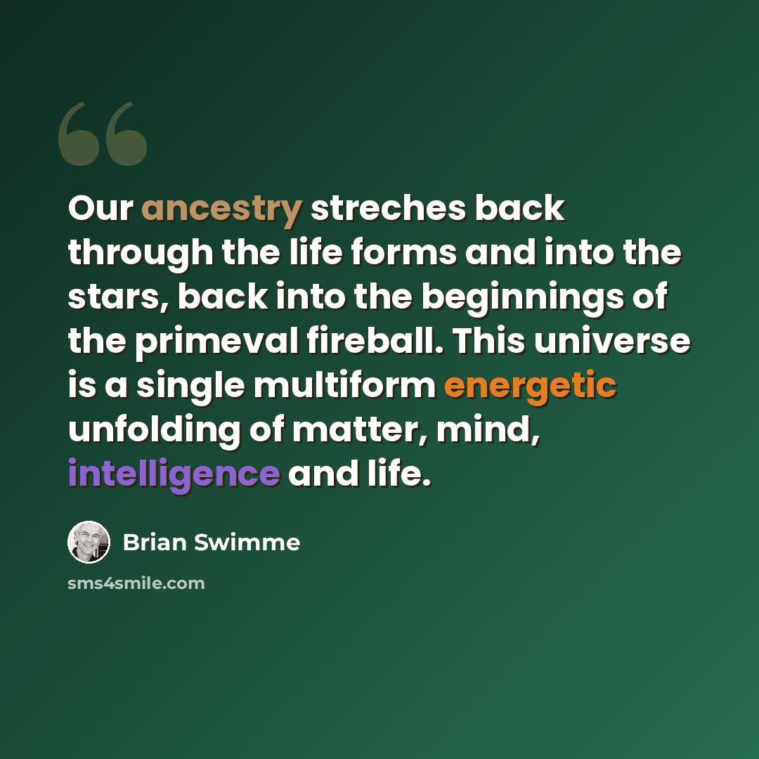 “Our ancestry streches back through the life forms and into the stars, back into the beginnings of the primeval fireball. This universe is a single multiform energetic unfolding of matter, mind, intelligence and life.” quote by Brian Swimme