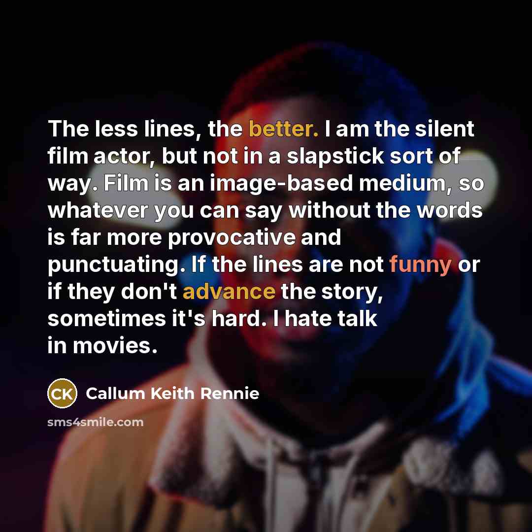 “The less lines, the better. I am the silent film actor, but not in a slapstick sort of way. Film is an image-based medium, so whatever you can say without the words is far more provocative and punctuating. If the lines are not funny or if they don't advance the story, sometimes it's hard. I hate…” quote by Callum Keith Rennie
