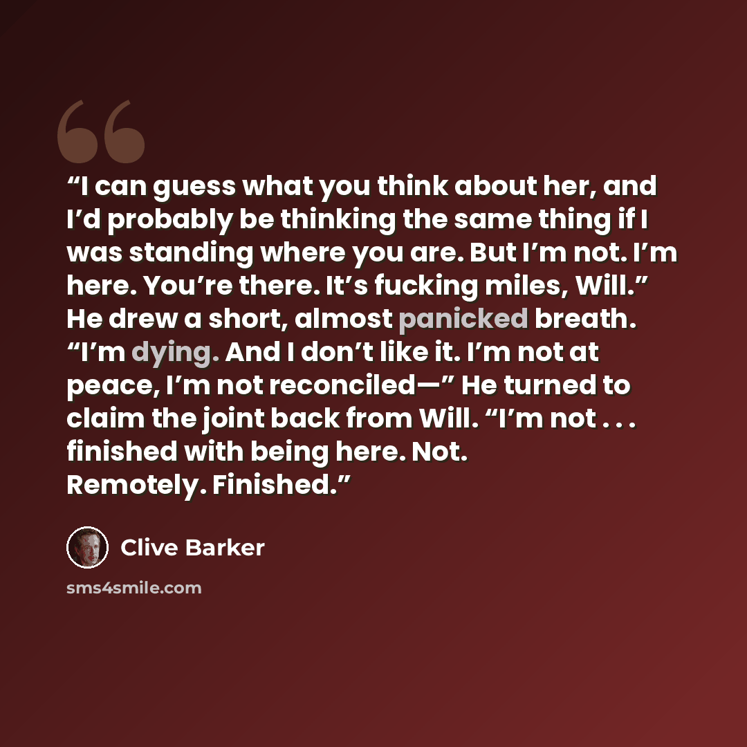 “I can guess what you think about her, and I’d probably be thinking the same thing if I was standing where you are. But I’m not. I’m here. You’re there. It’s fucking miles, Will.” He drew a short, almost panicked breath. “I’m dying. And I don’t like it. I’m not at peace, I’m not reconciled—” He…” quote by Clive Barker