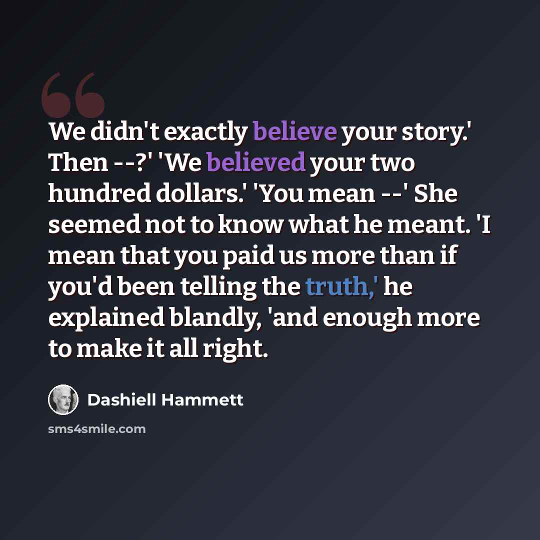 “We didn't exactly believe your story.' Then --?' 'We believed your two hundred dollars.' 'You mean --' She seemed not to know what he meant. 'I mean that you paid us more than if you'd been telling the truth,' he explained blandly, 'and enough more to make it all right.” quote by Dashiell Hammett