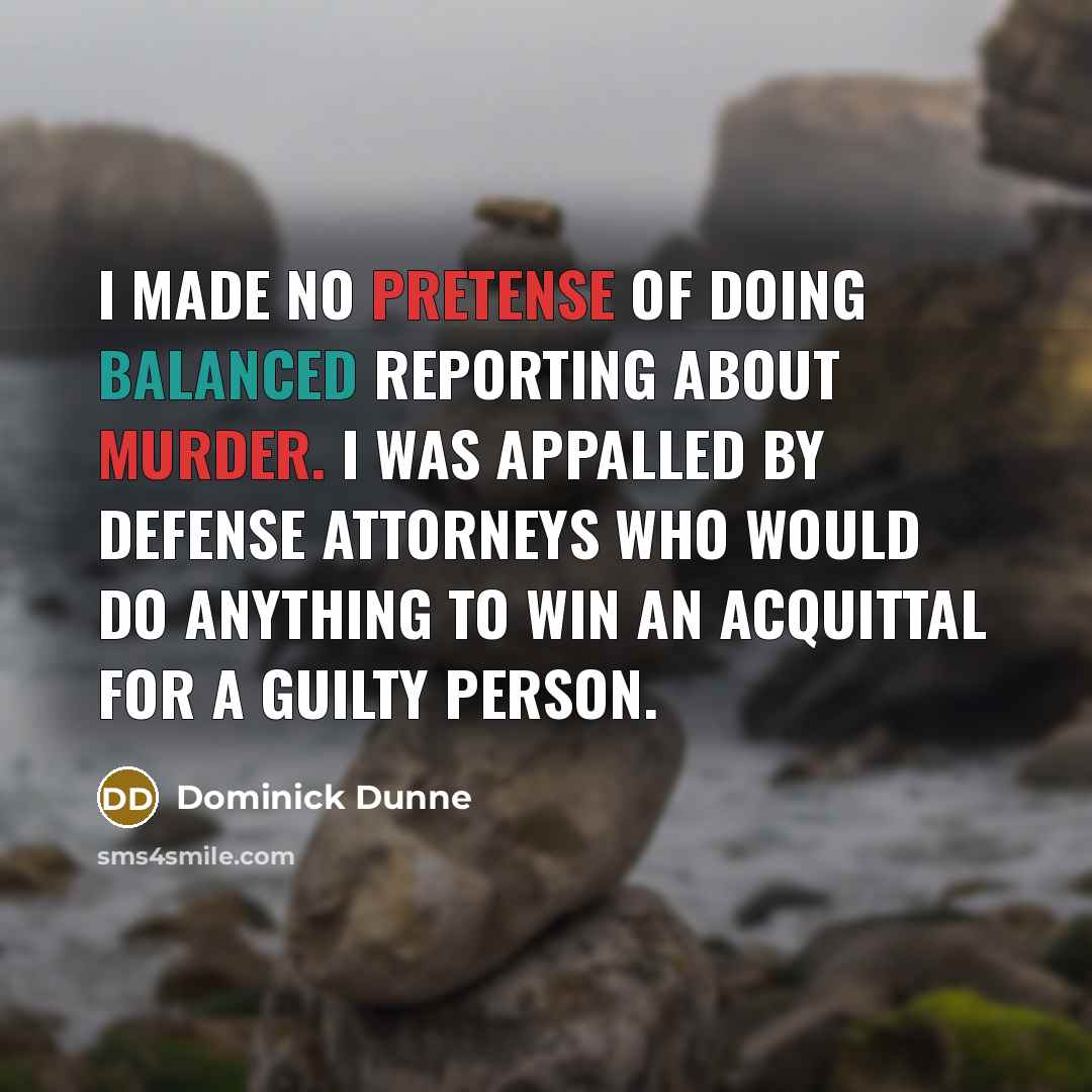 “I made no pretense of doing balanced reporting about murder. I was appalled by defense attorneys who would do anything to win an acquittal for a guilty person.” quote by Dominick Dunne