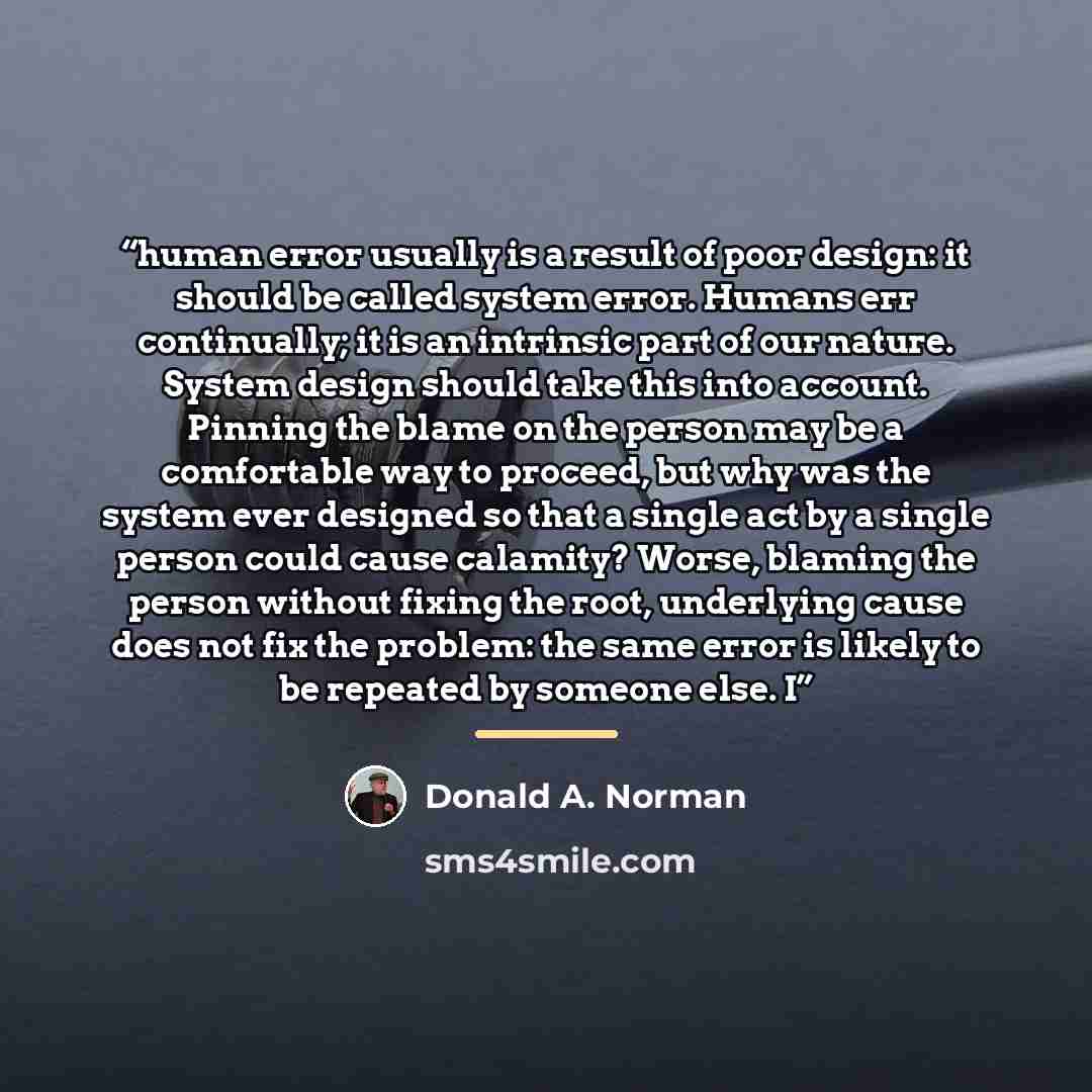 “human error usually is a result of poor design: it should be called system error. Humans err continually; it is an intrinsic part of our nature. System design should take this into account. Pinning the blame on the person may be a comfortable way to proceed, but why was the system ever designed so…” quote by Donald A. Norman