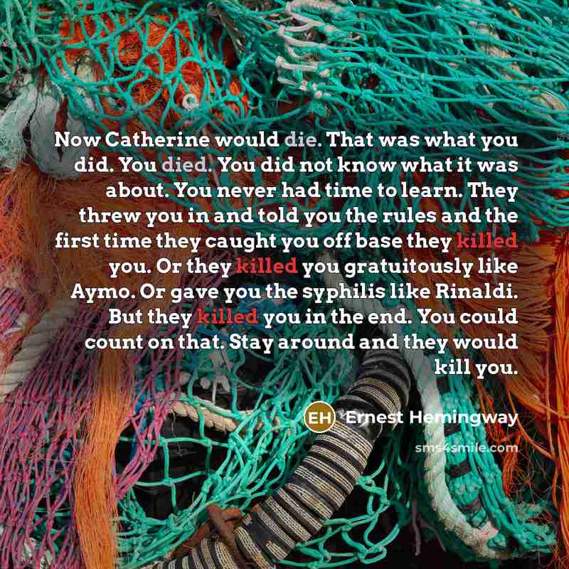 “Now Catherine would die. That was what you did. You died. You did not know what it was about. You never had time to learn. They threw you in and told you the rules and the first time they caught you off base they killed you. Or they killed you gratuitously like Aymo. Or gave you the syphilis like…” quote by Ernest Hemingway