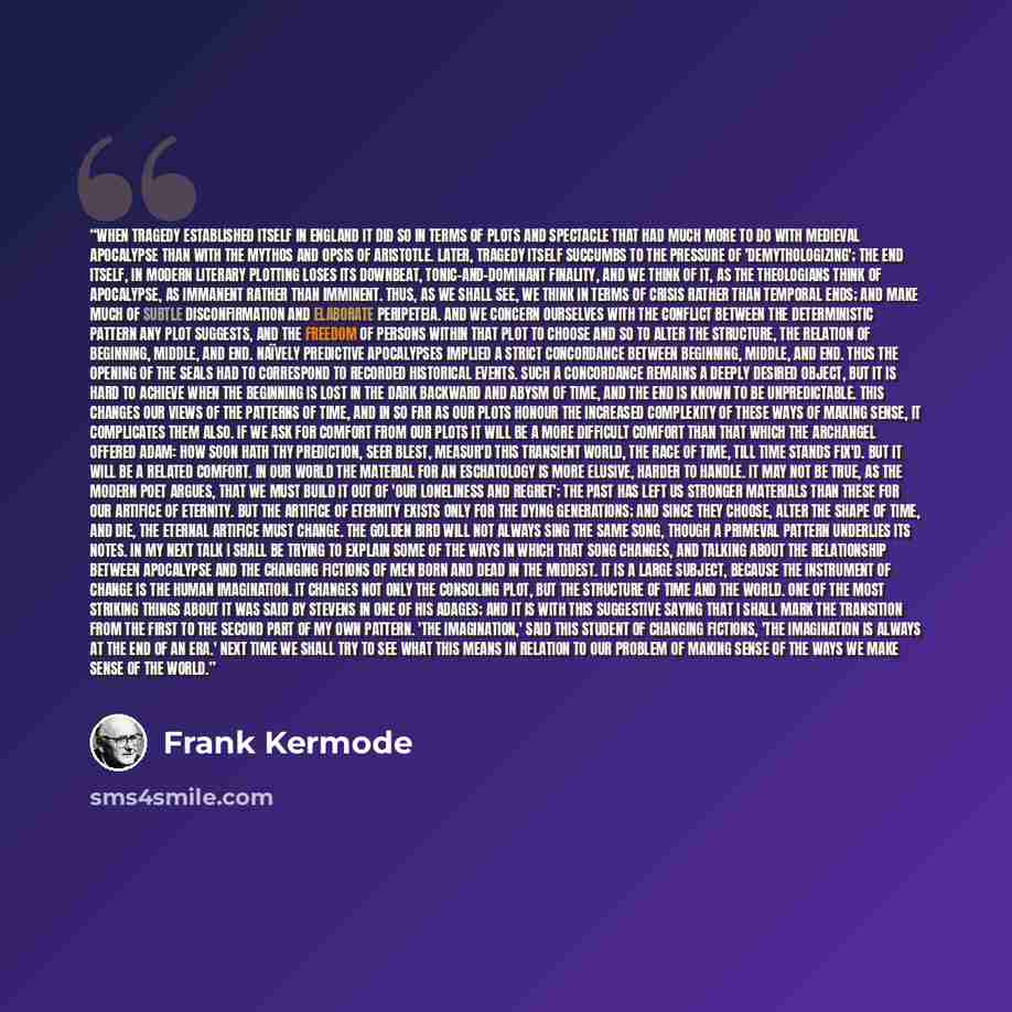 “When tragedy established itself in England it did so in terms of plots and spectacle that had much more to do with medieval apocalypse than with the mythos and opsis of Aristotle. Later, tragedy itself succumbs to the pressure of 'demythologizing'; the End itself, in modern literary plotting loses…” quote by Frank Kermode