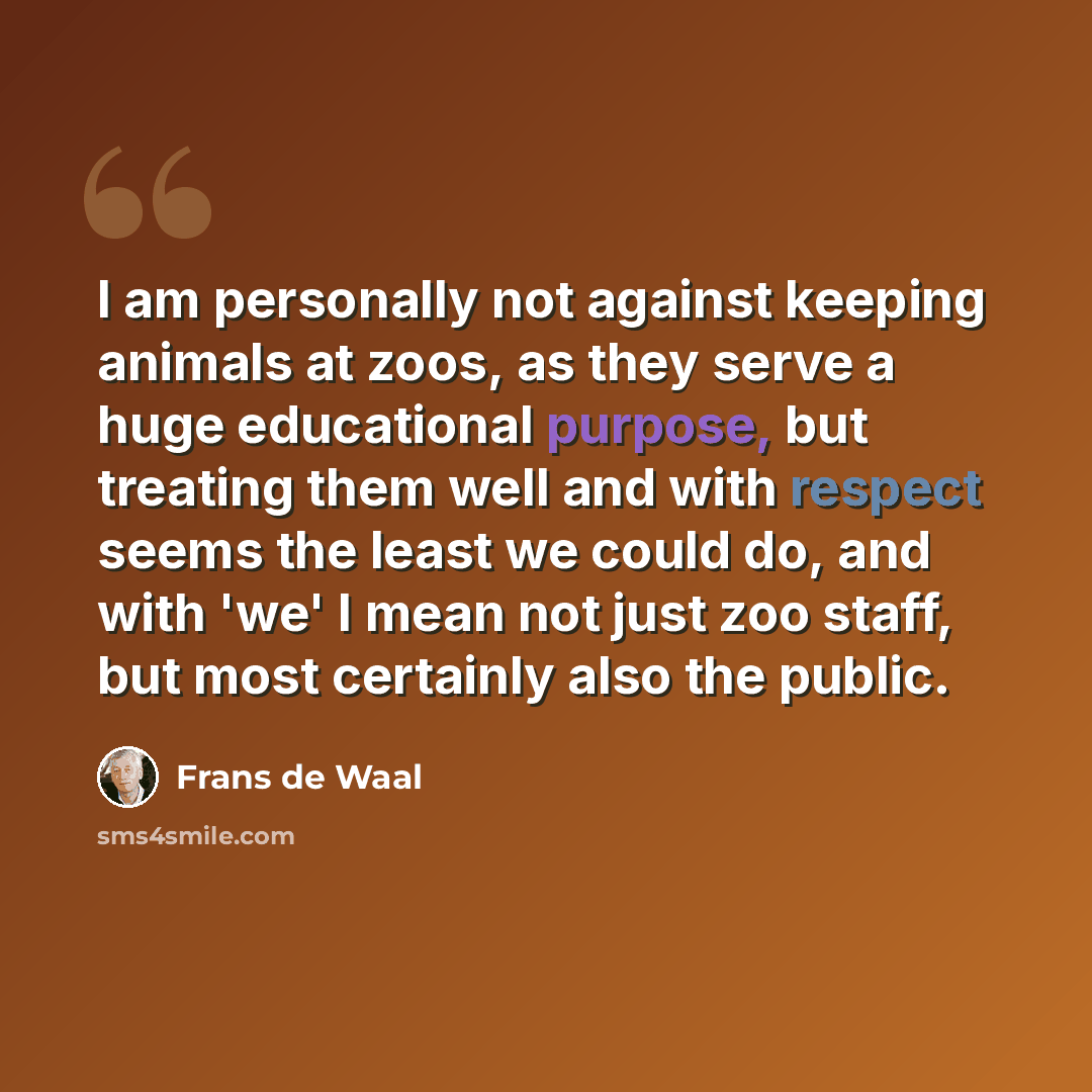 “I am personally not against keeping animals at zoos, as they serve a huge educational purpose, but treating them well and with respect seems the least we could do, and with 'we' I mean not just zoo staff, but most certainly also the public.” quote by Frans de Waal