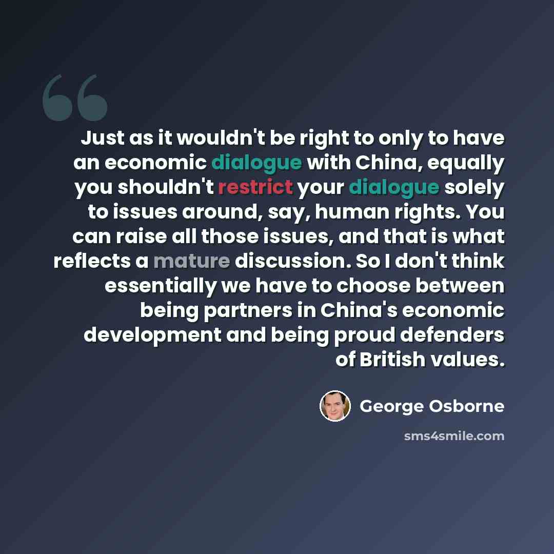 “Just as it wouldn't be right to only to have an economic dialogue with China, equally you shouldn't restrict your dialogue solely to issues around, say, human rights. You can raise all those issues, and that is what reflects a mature discussion. So I don't think essentially we have to choose…” quote by George Osborne