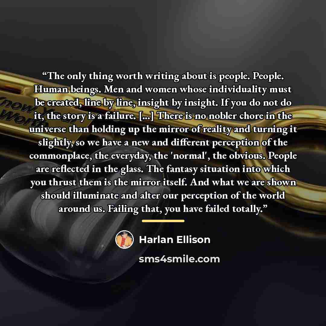“The only thing worth writing about is people. People. Human beings. Men and women whose individuality must be created, line by line, insight by insight. If you do not do it, the story is a failure. [...] There is no nobler chore in the universe than holding up the mirror of reality and turning it…” quote by Harlan Ellison