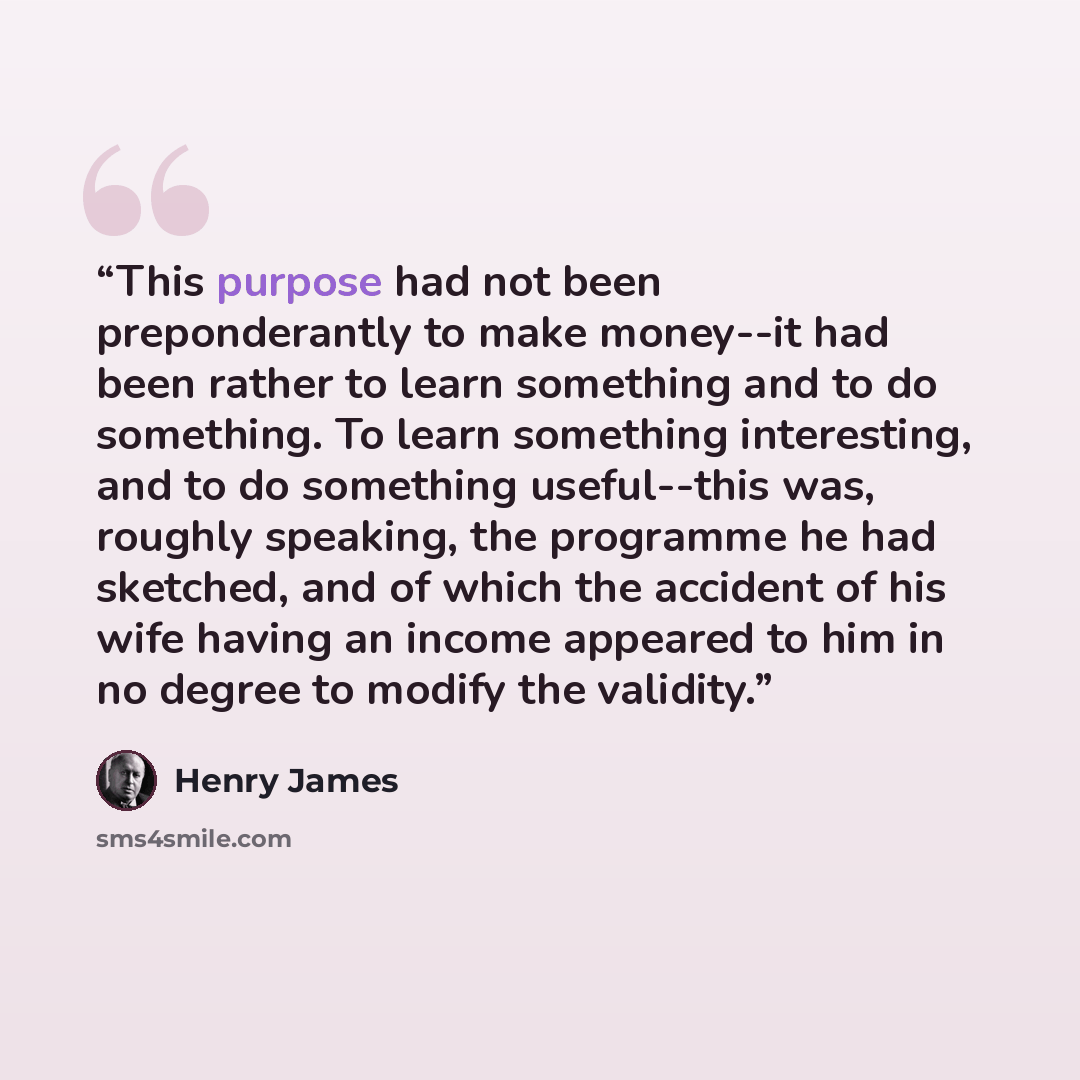 “This purpose had not been preponderantly to make money--it had been rather to learn something and to do something. To learn something interesting, and to do something useful--this was, roughly speaking, the programme he had sketched, and of which the accident of his wife having an income appeared…” quote by Henry James