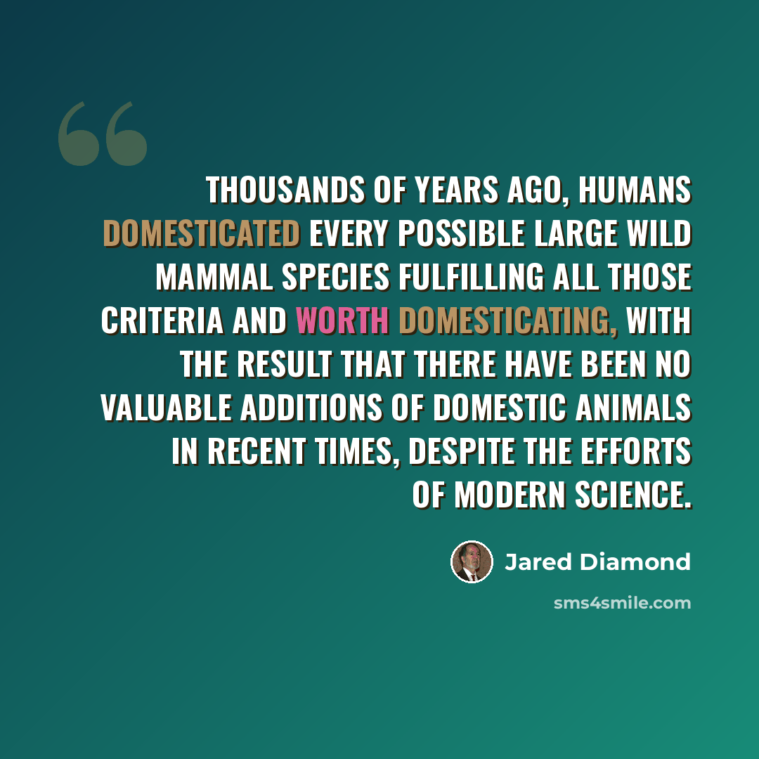 “Thousands of years ago, humans domesticated every possible large wild mammal species fulfilling all those criteria and worth domesticating, with the result that there have been no valuable additions of domestic animals in recent times, despite the efforts of modern science.” quote by Jared Diamond