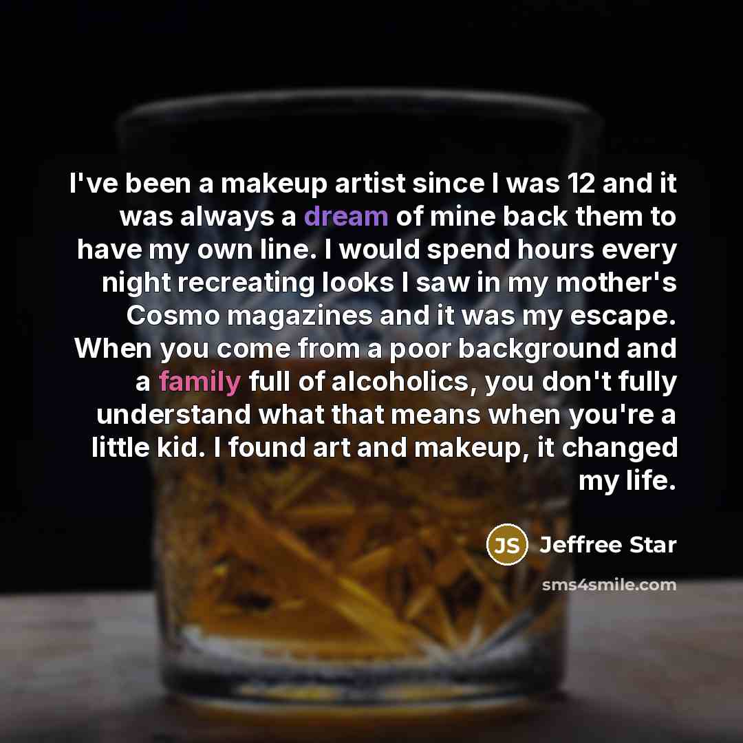 “I've been a makeup artist since I was 12 and it was always a dream of mine back them to have my own line. I would spend hours every night recreating looks I saw in my mother's Cosmo magazines and it was my escape. When you come from a poor background and a family full of alcoholics, you don't…” quote by Jeffree Star