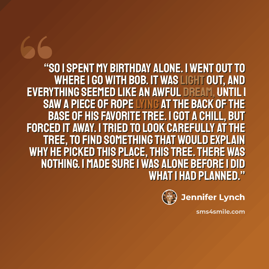 “So I spent my birthday alone. I went out to where I go with BOB. It was light out, and everything seemed like an awful dream, until I saw a piece of rope lying at the back of the base of his favorite tree. I got a chill, but forced it away. I tried to look carefully at the tree, to find something…” quote by Jennifer Lynch