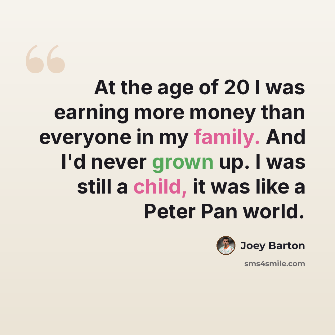“At the age of 20 I was earning more money than everyone in my family. And I'd never grown up. I was still a child, it was like a Peter Pan world.” quote by Joey Barton