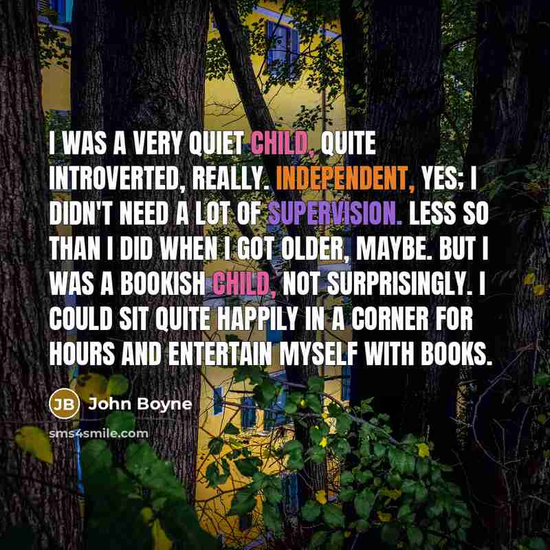 “I was a very quiet child, quite introverted, really. Independent, yes; I didn't need a lot of supervision. Less so than I did when I got older, maybe. But I was a bookish child, not surprisingly. I could sit quite happily in a corner for hours and entertain myself with books.” quote by John Boyne