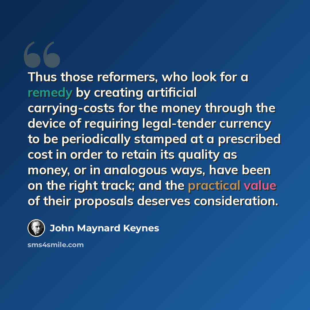 “Thus those reformers, who look for a remedy by creating artificial carrying-costs for the money through the device of requiring legal-tender currency to be periodically stamped at a prescribed cost in order to retain its quality as money, or in analogous ways, have been on the right track; and the…” quote by John Maynard Keynes