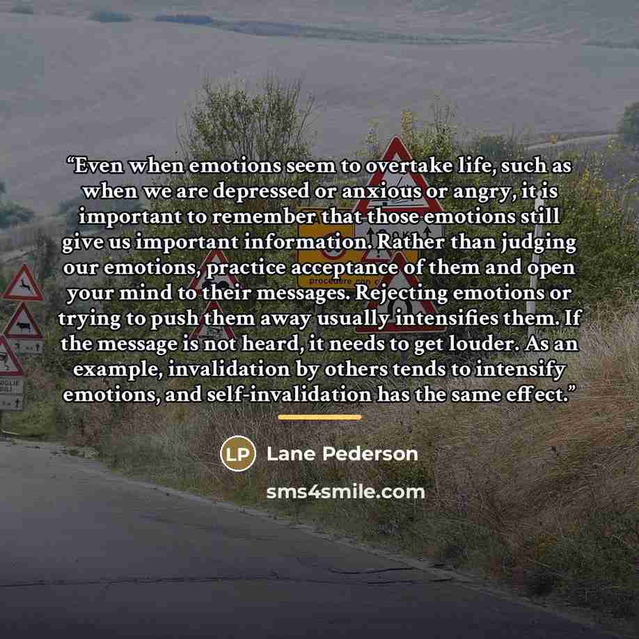 “Even when emotions seem to overtake life, such as when we are depressed or anxious or angry, it is important to remember that those emotions still give us important information. Rather than judging our emotions, practice acceptance of them and open your mind to their messages. Rejecting emotions…” quote by Lane Pederson