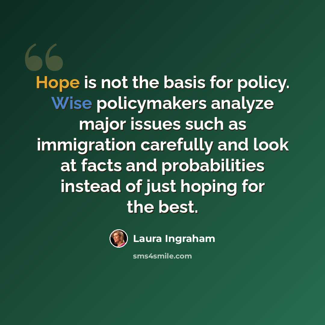 “Hope is not the basis for policy. Wise policymakers analyze major issues such as immigration carefully and look at facts and probabilities instead of just hoping for the best.” quote by Laura Ingraham