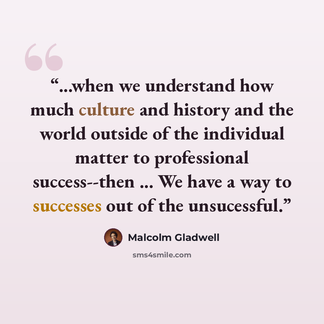 “...when we understand how much culture and history and the world outside of the individual matter to professional success--then ... We have a way to successes out of the unsucessful.” quote by Malcolm Gladwell
