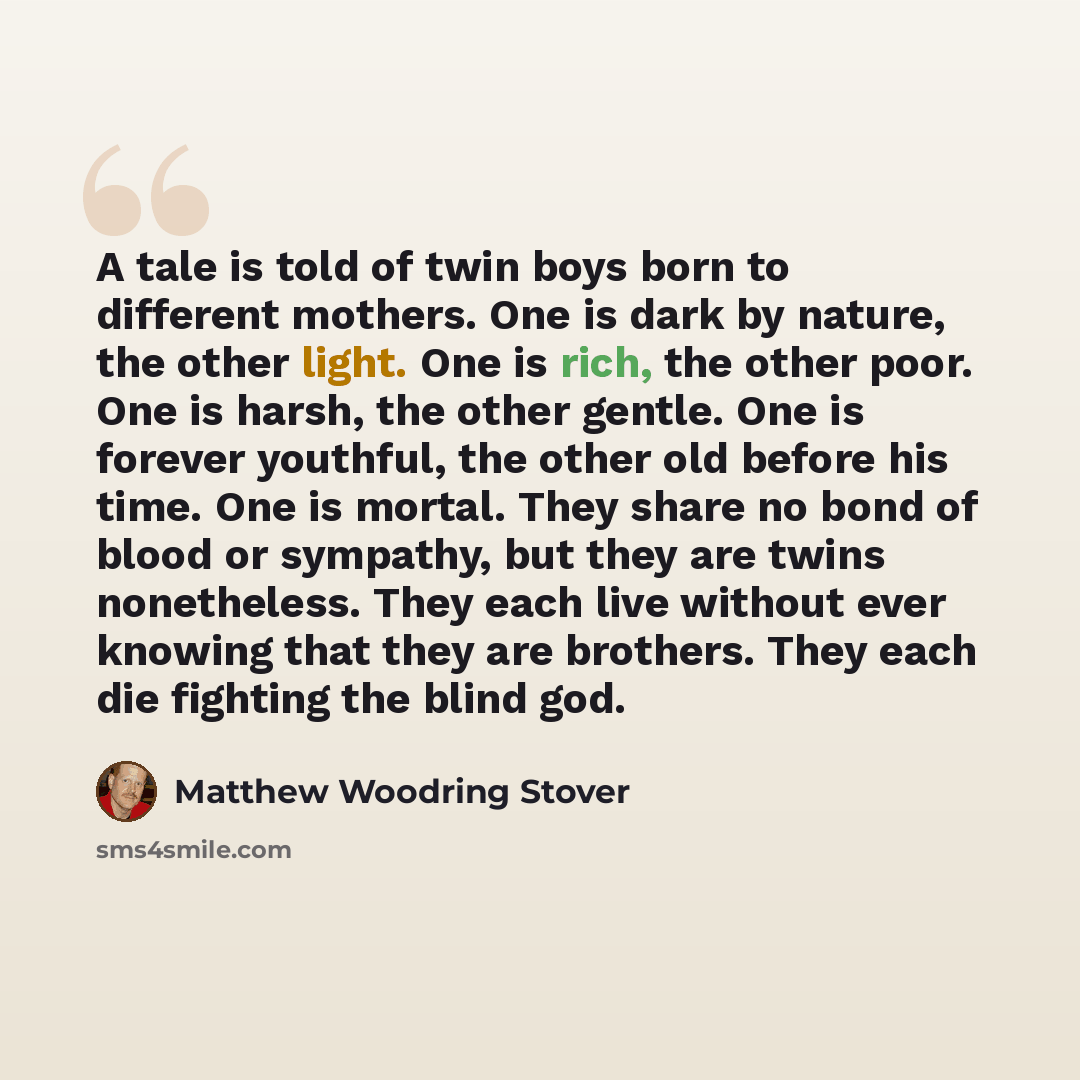 “A tale is told of twin boys born to different mothers. One is dark by nature, the other light. One is rich, the other poor. One is harsh, the other gentle. One is forever youthful, the other old before his time. One is mortal. They share no bond of blood or sympathy, but they are twins…” quote by Matthew Woodring Stover