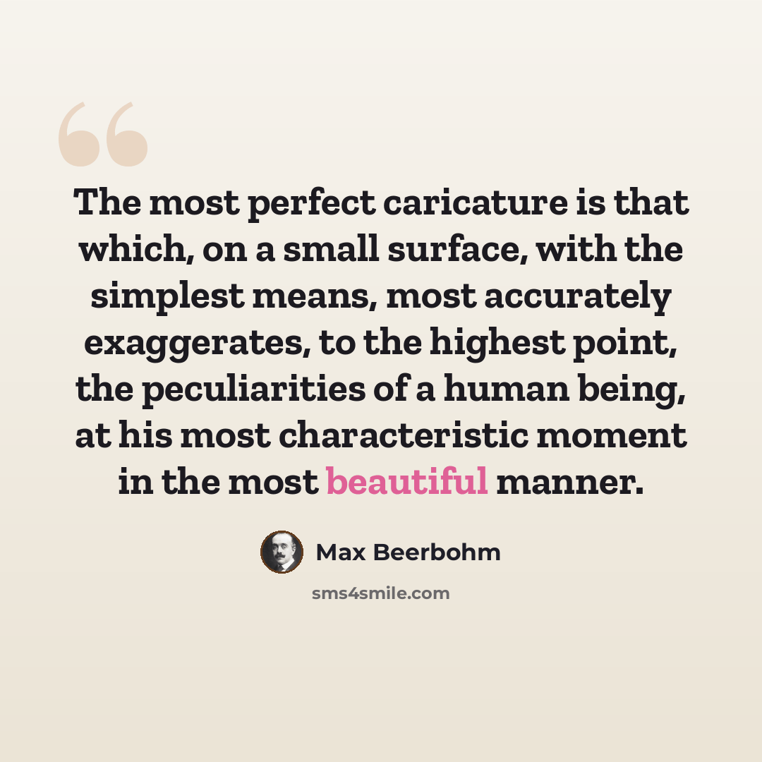 “The most perfect caricature is that which, on a small surface, with the simplest means, most accurately exaggerates, to the highest point, the peculiarities of a human being, at his most characteristic moment in the most beautiful manner.” quote by Max Beerbohm
