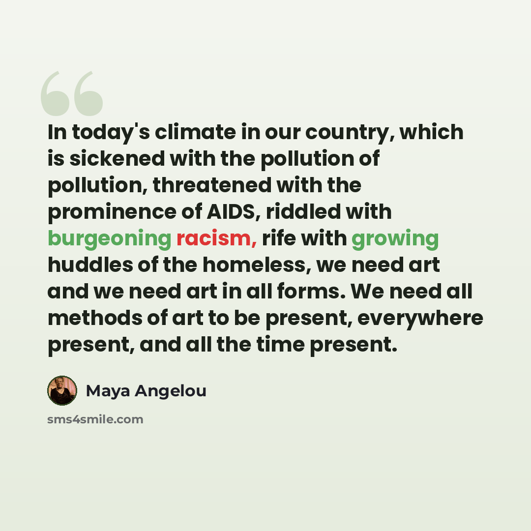 “In today's climate in our country, which is sickened with the pollution of pollution, threatened with the prominence of AIDS, riddled with burgeoning racism, rife with growing huddles of the homeless, we need art and we need art in all forms. We need all methods of art to be present, everywhere…” quote by Maya Angelou