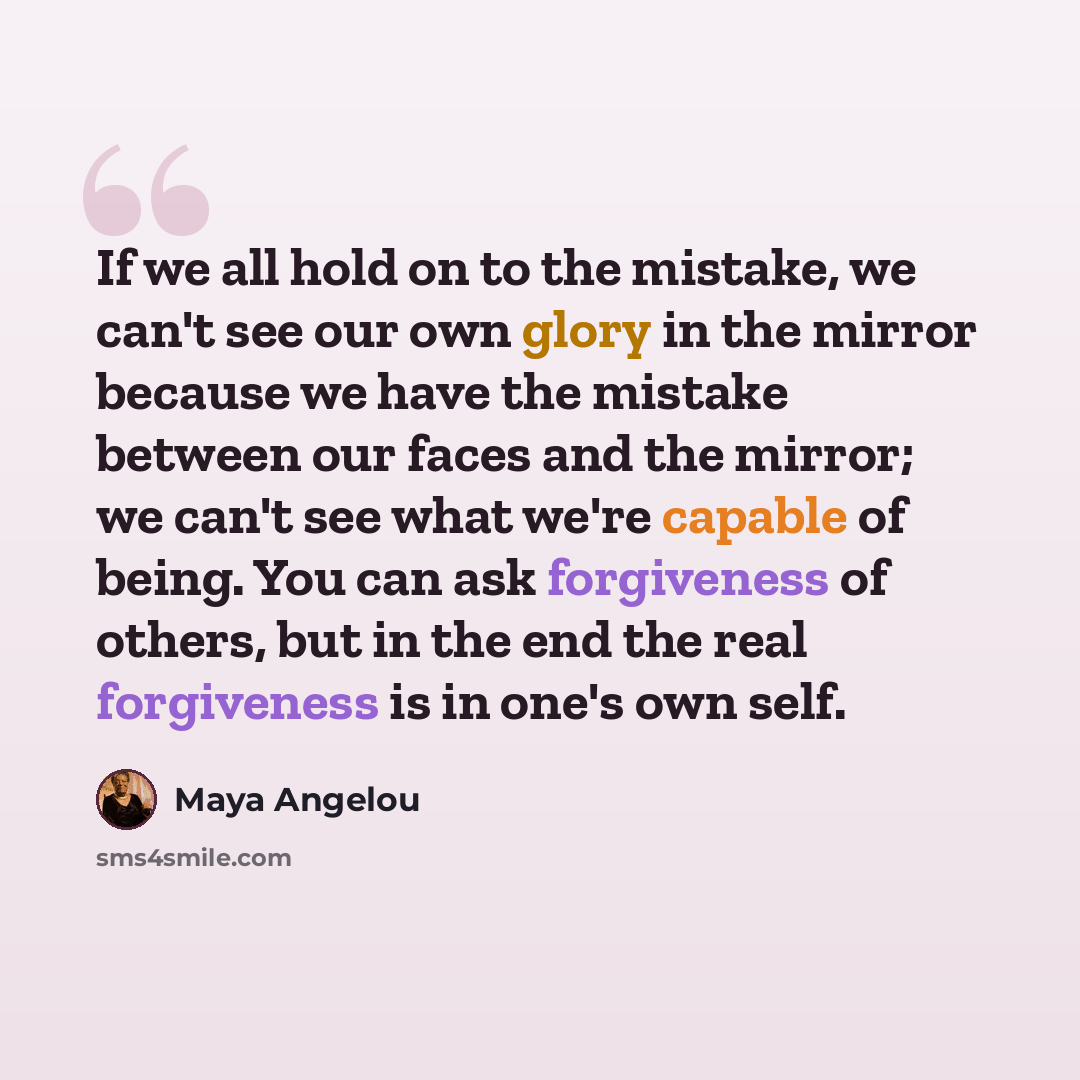 “If we all hold on to the mistake, we can't see our own glory in the mirror because we have the mistake between our faces and the mirror; we can't see what we're capable of being. You can ask forgiveness of others, but in the end the real forgiveness is in one's own self.” quote by Maya Angelou
