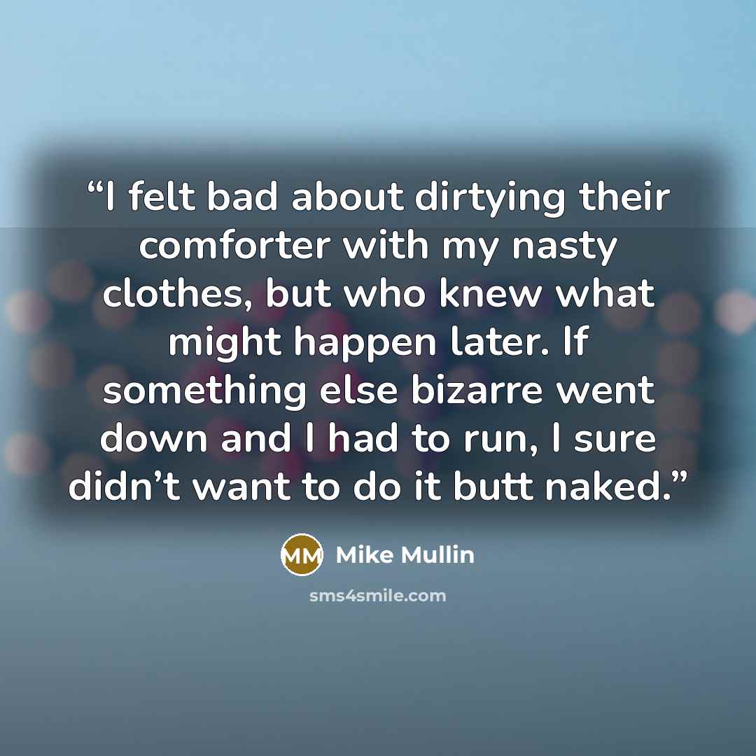 “I felt bad about dirtying their comforter with my nasty clothes, but who knew what might happen later. If something else bizarre went down and I had to run, I sure didn’t want to do it butt naked.” quote by Mike Mullin