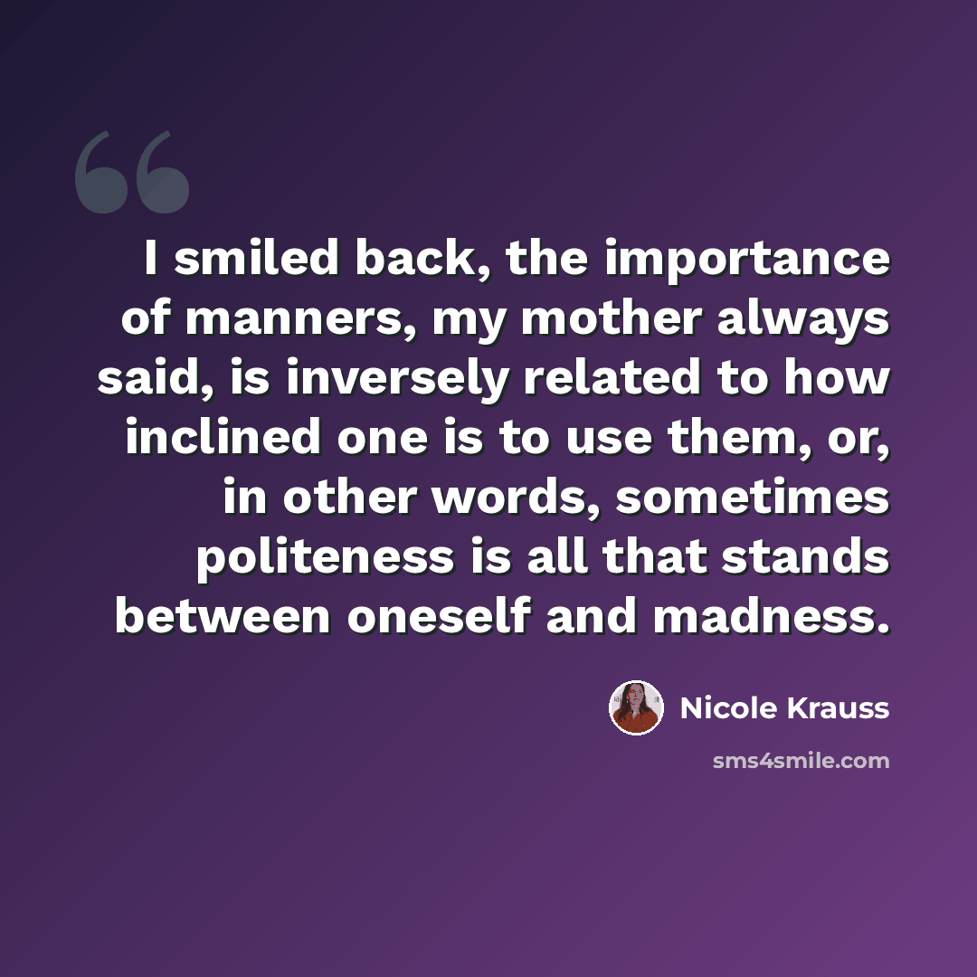 “I smiled back, the importance of manners, my mother always said, is inversely related to how inclined one is to use them, or, in other words, sometimes politeness is all that stands between oneself and madness.” quote by Nicole Krauss