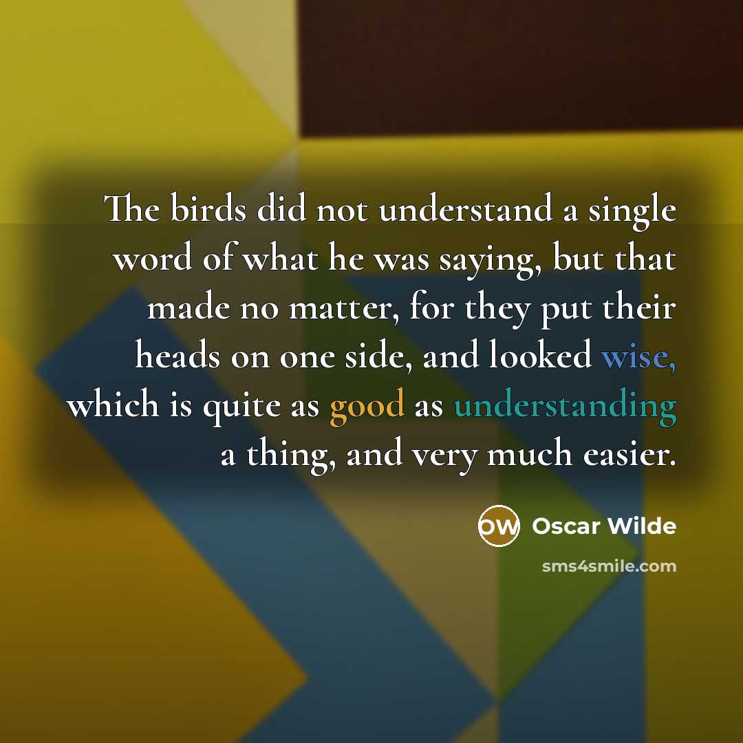 “The birds did not understand a single word of what he was saying, but that made no matter, for they put their heads on one side, and looked wise, which is quite as good as understanding a thing, and very much easier.” quote by Oscar Wilde