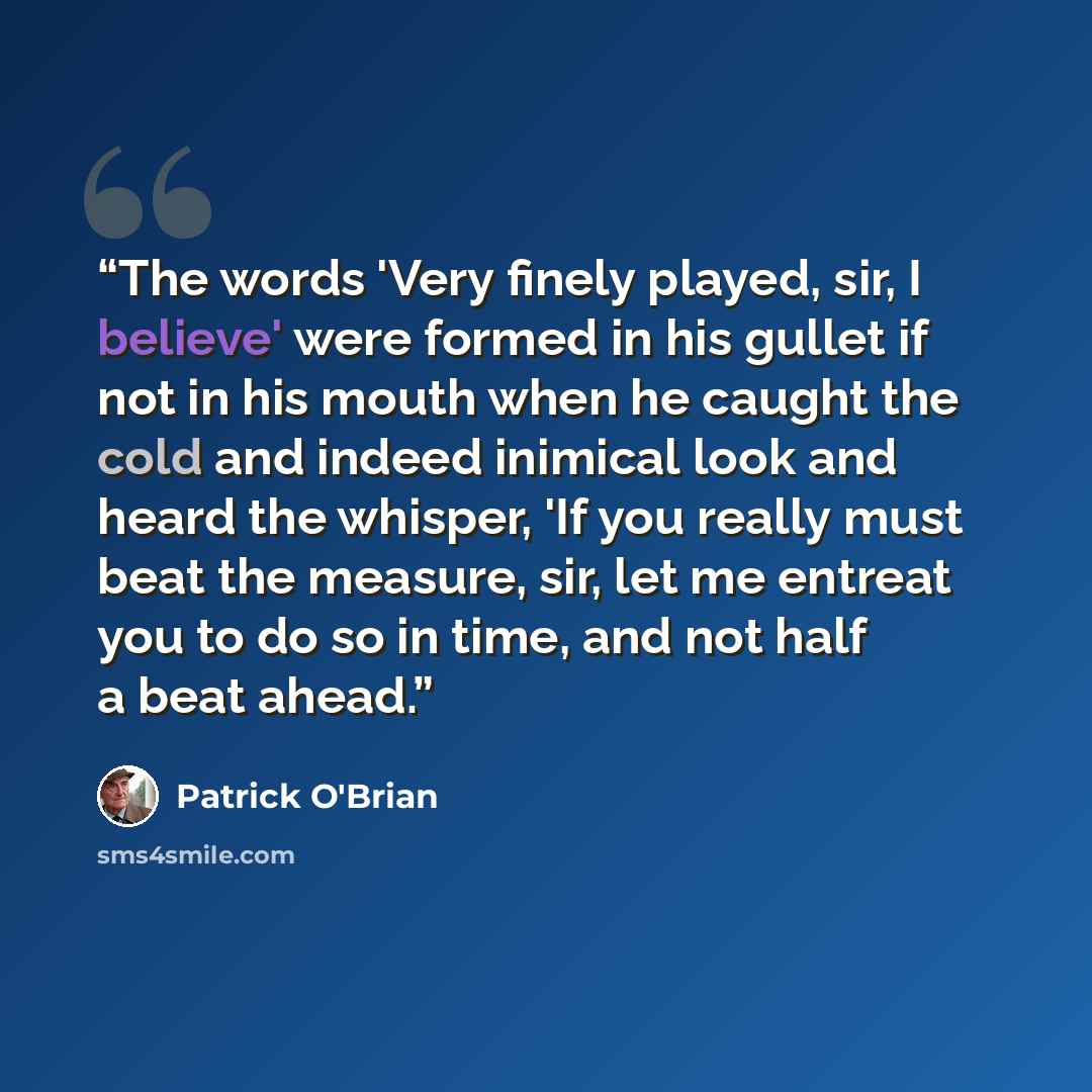 “The words 'Very finely played, sir, I believe' were formed in his gullet if not in his mouth when he caught the cold and indeed inimical look and heard the whisper, 'If you really must beat the measure, sir, let me entreat you to do so in time, and not half a beat ahead.” quote by Patrick O'Brian