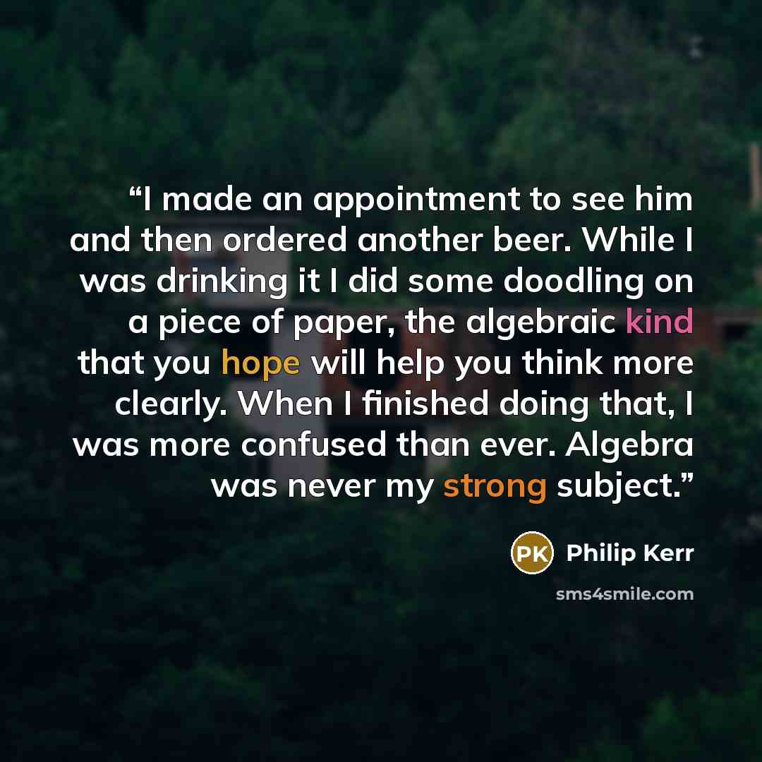“I made an appointment to see him and then ordered another beer. While I was drinking it I did some doodling on a piece of paper, the algebraic kind that you hope will help you think more clearly. When I finished doing that, I was more confused than ever. Algebra was never my strong subject.” quote by Philip Kerr