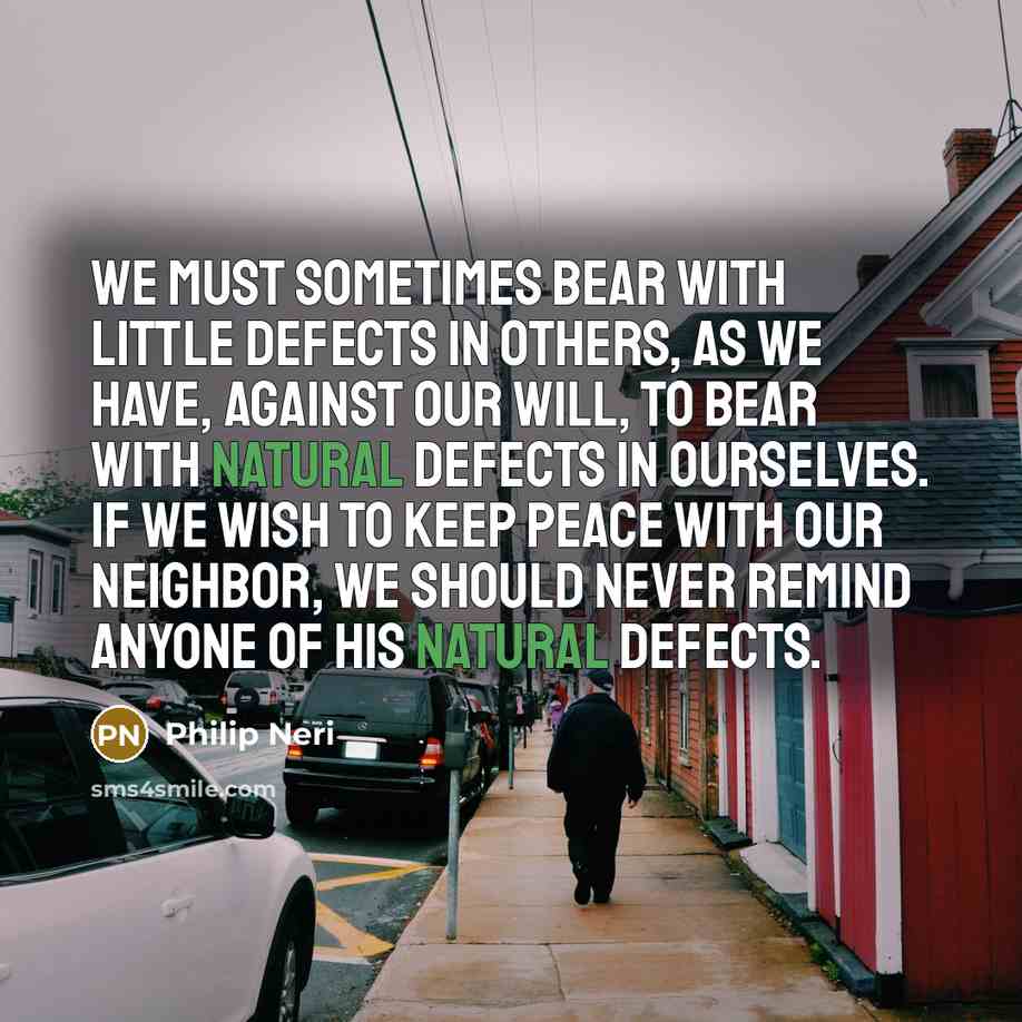 “We must sometimes bear with little defects in others, as we have, against our will, to bear with natural defects in ourselves. If we wish to keep peace with our neighbor, we should never remind anyone of his natural defects.” quote by Philip Neri