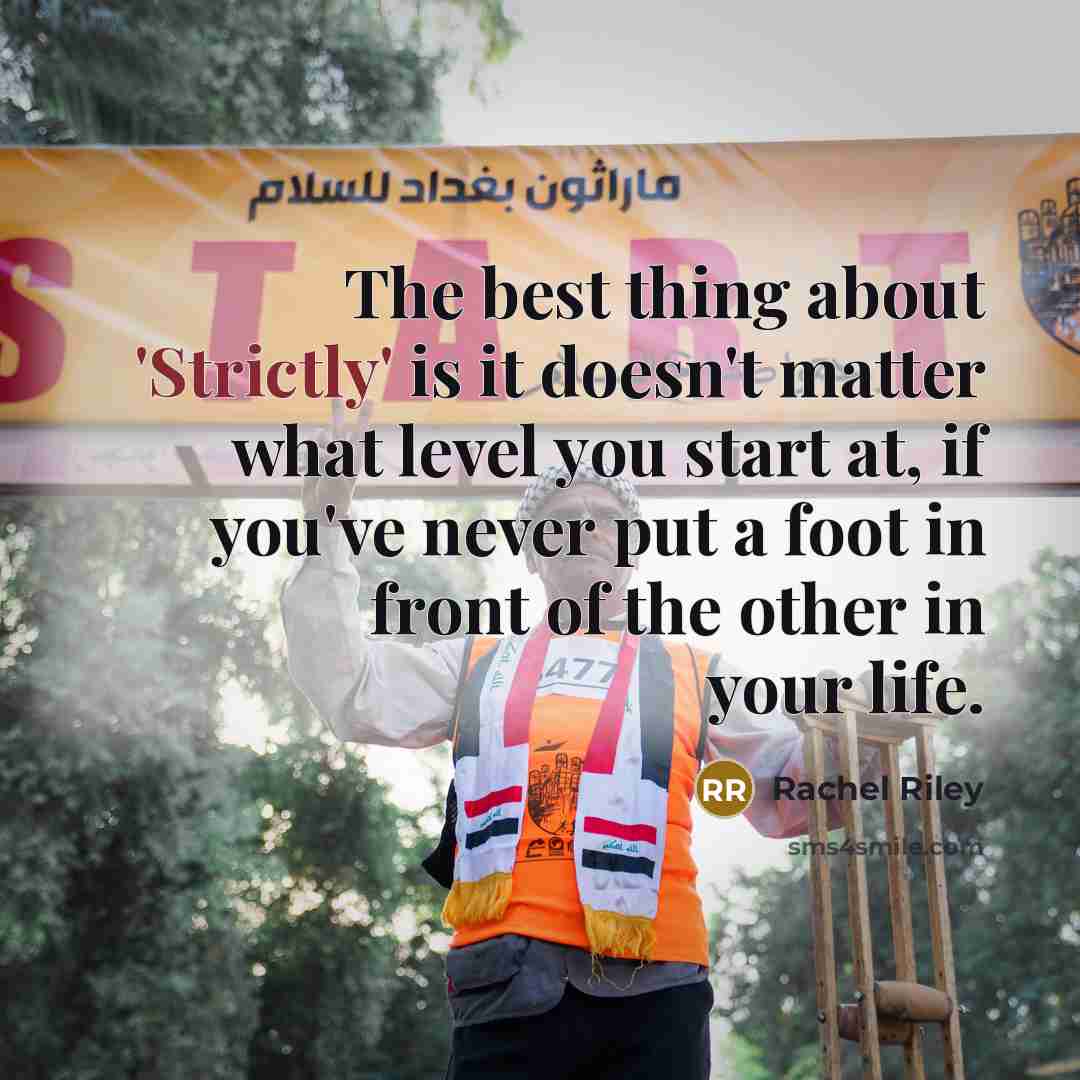 “The best thing about 'Strictly' is it doesn't matter what level you start at, if you've never put a foot in front of the other in your life.” quote by Rachel Riley