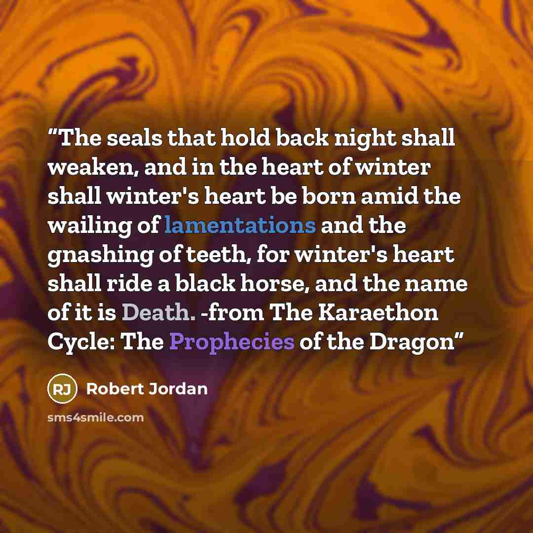 “The seals that hold back night shall weaken, and in the heart of winter shall winter's heart be born amid the wailing of lamentations and the gnashing of teeth, for winter's heart shall ride a black horse, and the name of it is Death. -from The Karaethon Cycle: The Prophecies of the Dragon” quote by Robert Jordan