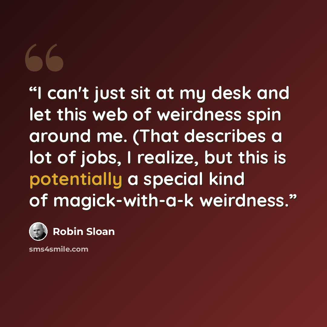 “I can't just sit at my desk and let this web of weirdness spin around me. (That describes a lot of jobs, I realize, but this is potentially a special kind of magick-with-a-k weirdness.” quote by Robin Sloan