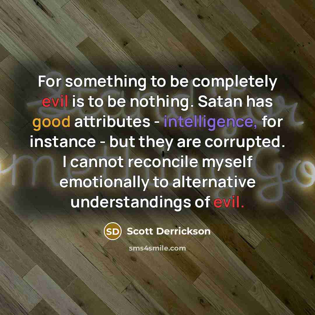 “For something to be completely evil is to be nothing. Satan has good attributes - intelligence, for instance - but they are corrupted. I cannot reconcile myself emotionally to alternative understandings of evil.” quote by Scott Derrickson