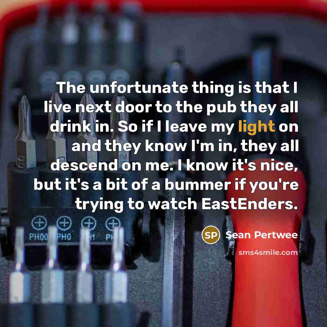 “The unfortunate thing is that I live next door to the pub they all drink in. So if I leave my light on and they know I'm in, they all descend on me. I know it's nice, but it's a bit of a bummer if you're trying to watch EastEnders.” quote by Sean Pertwee