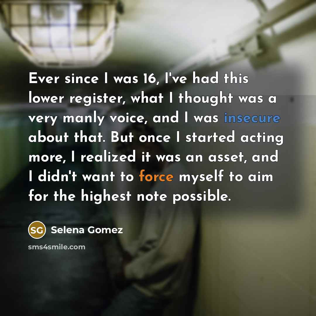 “Ever since I was 16, I've had this lower register, what I thought was a very manly voice, and I was insecure about that. But once I started acting more, I realized it was an asset, and I didn't want to force myself to aim for the highest note possible.” quote by Selena Gomez